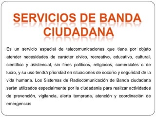 Es un servicio especial de telecomunicaciones que tiene por objeto
atender necesidades de carácter cívico, recreativo, educativo, cultural,
científico y asistencial, sin fines políticos, religiosos, comerciales o de
lucro, y su uso tendrá prioridad en situaciones de socorro y seguridad de la
vida humana. Los Sistemas de Radiocomunicación de Banda ciudadana
serán utilizados especialmente por la ciudadanía para realizar actividades
de prevención, vigilancia, alerta temprana, atención y coordinación de
emergencias
 