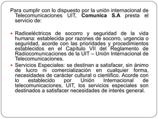 Para cumplir con lo dispuesto por la unión internacional de
 Telecomunicaciones UIT, Comunica S.A presta el
 servicio de:

 Radioeléctricos de socorro y seguridad de la vida
  humana: establecida por razones de socorro, urgencia o
  seguridad, acorde con las prioridades y procedimientos
  establecidos en el Capítulo VII del Reglamento de
  Radiocomunicaciones de la UIT – Unión Internacional de
  Telecomunicaciones.
 Servicios Especiales: se destinan a satisfacer, sin ánimo
  de lucro ni comercialización en cualquier forma,
  necesidades de carácter cultural o científico. Acorde con
  lo    establecido    por    Unión     Internacional    de
  telecomunicaciones, UIT, los servicios especiales son
  destinados a satisfacer necesidades de interés general.
 