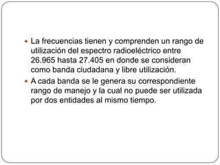  La frecuencias tienen y comprenden un rango de
  utilización del espectro radioeléctrico entre
  26.965 hasta 27.405 en donde se consideran
  como banda ciudadana y libre utilización.
 A cada banda se le genera su correspondiente
  rango de manejo y la cual no puede ser utilizada
  por dos entidades al mismo tiempo.
 