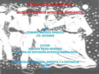 TRABAJO COLABORATIVO II

   MUSICA Y RITMOS AFRO-COLOMBIANOS



                  POR:
         EDWARD ANDRES ORREGO
              CC: 98704845


                TUTOR:
          NELSON YESID MORENO
 CATEDRA DE ESTUDIOS AFROCOLOMBIAJNOS


UNIVERSIDAD NACIONAL ABIERTA Y A DISTANCIA
                  UNAD
                  2012
 