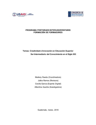 PROGRAMA POSTGRADO INTERUNIVERSITARIO
FORMACIÓN DE FORMADORES
Temas: Creatividad e Innovación en Educación Superior
Ser Intermediario del Conocimiento en el Siglo XXI
Marleny Rueda (Coordinadora)
Julbia Ramos (Revisora)
Cecilia Garcia (Experta Digital)
Albertina Azurdia (Investigadora)
Guatemala, marzo, 2016
 