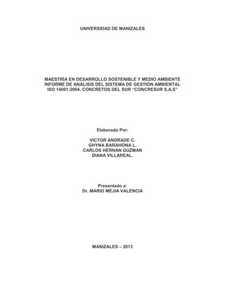 UNIVERSIDAD DE MANIZALES




MAESTRÍA EN DESARROLLO SOSTENIBLE Y MEDIO AMBIENTE
INFORME DE ANÁLISIS DEL SISTEMA DE GESTIÓN AMBIENTAL
 ISO 14001:2004. CONCRETOS DEL SUR “CONCRESUR S.A.S”




                   Elaborado Por:

                VICTOR ANDRADE C.
                GHYNA BARAHONA L.
              CARLOS HERNAN GUZMAN
                 DIANA VILLAREAL.




                    Presentado a:
              Dr. MARIO MEJIA VALENCIA




                  MANIZALES – 2013
 