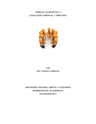 TRABAJO COLABORATIVO 2
LEGISLACION COMERCIAL Y TRIBUTARIA
Tutor
ROY CASTILLO GIRALDO
UNIVERSIDAD NACIONAL ABIERTA Y A DISTANCIA
ADMINISTRACIÒN DE EMPRESAS
VALLEDUPAR 2012
 
