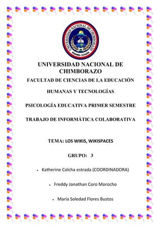 UNIVERSIDAD NACIONAL DE
CHIMBORAZO
FACULTAD DE CIENCIAS DE LA EDUCACIÓN
HUMANAS Y TECNOLOGÍAS
PSICOLOGÍA EDUCATIVA PRIMER SEMESTRE
TRABAJO DE INFORMÁTICA COLABORATIVA

TEMA: LOS WIKIS, WIKISPACES
GRUPO: 3
Katherine Colcha estrada (COORDINADORA)
Freddy Jonathan Coro Morocho
María Soledad Flores Bustos

 