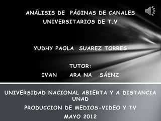 ANÁLISIS DE   PÁGINAS DE CANALES
          UNIVERSITARIOS DE T.V




        YUDHY PAOLA   SUAREZ TORRES


                   TUTOR:
          IVAN     ARA NA    SÁENZ


UNIVERSIDAD NACIONAL ABIERTA Y A DISTANCIA
                  UNAD
     PRODUCCION DE MEDIOS-VIDEO Y TV
                 MAYO 2012
 