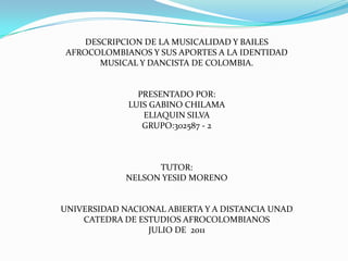 DESCRIPCION DE LA MUSICALIDAD Y BAILES AFROCOLOMBIANOS Y SUS APORTES A LA IDENTIDAD MUSICAL Y DANCISTA DE COLOMBIA. PRESENTADO POR: LUIS GABINO CHILAMA ELIAQUIN SILVA GRUPO:302587 - 2 TUTOR: NELSON YESID MORENO UNIVERSIDAD NACIONAL ABIERTA Y A DISTANCIA UNAD CATEDRA DE ESTUDIOS AFROCOLOMBIANOS JULIO DE  2011 