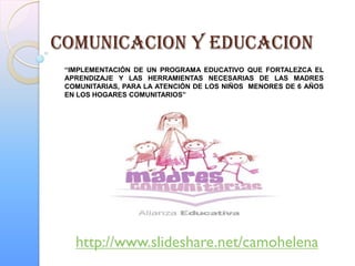 COMUNICACION Y EDUCACION
 “IMPLEMENTACIÓN DE UN PROGRAMA EDUCATIVO QUE FORTALEZCA EL
 APRENDIZAJE Y LAS HERRAMIENTAS NECESARIAS DE LAS MADRES
 COMUNITARIAS, PARA LA ATENCIÓN DE LOS NIÑOS MENORES DE 6 AÑOS
 EN LOS HOGARES COMUNITARIOS”




   http://www.slideshare.net/camohelena
 
