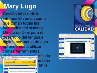 Mary Lugo
Gestión básica de la
información es un curso
que toman todas las
facultades del sistema
Minuto de Dios para el
desarrollo del lenguaje
digital, por medio de esta
aprendemos a utilizar
ciertas herramientas
digitales que nos facilita la
universidad y que también
podemos encontrar en la
web
 
