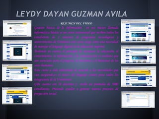 LEYDY DAYAN GUZMAN AVILA
                        RESUMEN DEL VIDEO
   Gestión básica de la información en sus inicios llamada
   informática básica es un curso transversal que reciben todos los
   estudiantes de 1 semestre de programas tecnológicos y
   universitarios de Uniminto este curso surge como una necesidad
   de manejar el lenguaje digital en la educación superior.
   Teniendo en cuenta el principio de reconocer la educación, el
   conocimiento, la información y la comunicación es evidente que
   son esenciales para el progreso, la iniciativa y el bienestar de los
   seres humanos.
   Este curso a sido rediseñado de acuerdo a las necesidades que
   van surgiendo,es el motor del lenguaje común para todos los
   integrantes de la Uniminuto.
   GBI cuenta con 18 docentes y recibe un promedio de 5000
   estudiantes. Pretende ayudar a generar nuevos procesos de
   proyección social.
 