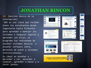 JONATHAN RINCON
GBI (Gestión básica de la
información)
 GBI es una clase que reciben
todos los estudiantes desde
ingenieros hasta filósofos
para aprender a manejar los
sistemas o lenguaje digital y
aprender con ellas; el
programa fue rediseñado de
enseñar sistemas básicos a
enseñar software libre,
derechos de autor y sistemas
institucionales.
Su ideal es enseñar a :
Aprender a ser, aprender a
conocer, aprender a hacer y a
vivir juntos.
 