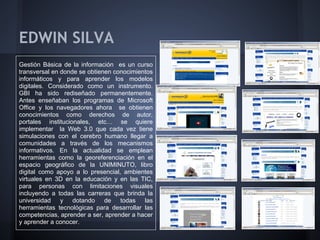 EDWIN SILVA
Gestión Básica de la información es un curso
transversal en donde se obtienen conocimientos
informáticos y para aprender los modelos
digitales. Considerado como un instrumento.
GBI ha sido rediseñado permanentemente.
Antes enseñaban los programas de Microsoft
Office y los navegadores ahora se obtienen
conocimientos como derechos de autor,
portales institucionales, etc… se quiere
implementar la Web 3.0 que cada vez tiene
simulaciones con el cerebro humano llegar a
comunidades a través de los mecanismos
informativos. En la actualidad se emplean
herramientas como la georeferenciación en el
espacio geográfico de la UNIMINUTO, libro
digital como apoyo a lo presencial, ambientes
virtuales en 3D en la educación y en las TIC,
para personas con limitaciones visuales
incluyendo a todas las carreras que brinda la
universidad y dotando de todas las
herramientas tecnológicas para desarrollar las
competencias, aprender a ser, aprender a hacer
y aprender a conocer.
 