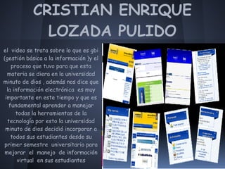 CRISTIAN ENRIQUE
             LOZADA PULIDO
el video se trata sobre lo que es gbi
(gestión básica a la información )y el
    proceso que tuvo para que esta
  materia se diera en la universidad
minuto de dios , además nos dice que
  la información electrónica es muy
 importante en este tiempo y que es
   fundamental aprender a manejar
      todas la herramientas de la
  tecnología por esto la universidad
 minuto de dios decidió incorporar a
    todos sus estudiantes desde su
primer semestre universitario para
mejorar el manejo de información
       virtual en sus estudiantes
 