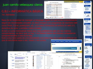 juan camilo velasquez claros

G.B.I = INFORMÁTICA BÁSICA
1er. Semestre

Nace de la necesidad de manejar un lenguaje digital, el cual ha ido evolucionando
según las necesidades actuales, es decir empezó con programas de escritorio tale
como Word, Excel, powerpoint, etc. y en estos momentos se enfoca en web 2.0,
derechos de autor y portales institucionales.
Al ser un curso transversal indica que cada profesional sale con los mismos
conocimientos, es decir que un Ing. Y un filósofo tienen las mismas competencia
computacionales o esa es la idea;
Este curso hace parte de una articulación con otros tres, los cuales se enfocan en
que el estudiante sepa a ser, hacer y vivir juntos.
 