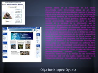 Gestión básica de la información en sus inicios
   denominada como informática básica es un curso
   transversal,surge con la necesidad de manejar el lenguaje
   digital en la educación superior siendo una aproximación
   a los nuevos modelos de comunicación en la era digital.
   Respondiendo a las nuevas políticas globales que han
   venido promoviendo organizaciones como la cumbre
   mundial de la sociedad de la información que se
   reunieron en ginebra suiza en el 2003; para el uso de las
   tecnologías 175 gobiernos de diferentes países realizaron
   acuerdos y establecieron principios acompañados de una
   plan de acción que promueve su uso en todos los ámbitos
   de la sociedad, principalmente en los centros educativos
   donde se imparten conocimientos de forma masiva ,. la
   uniminuto rediseña este programa con el fin de que se
   adapte a el entorno y las modificaciones tecnológicas;
   ahora juega un papel de formación en software libre,
   derechos de autor ,honestidad y prevención de fraude y
   plagio es fundamental el uso de adecuado de los sistemas
   de información institucional como portales de uniminuto,
   génesis,plataformas virtuales , biblioteca, correo
   electrónico institucional y le manejo de las novedosas
   herramientas web 2.0 las cuales basan su uso en la
   inteligencia colectiva y compartiendo el conocimiento.




Olga lucia lopez Oyuela
 
