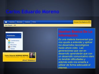 Carlos Eduardo Moreno


                    Gestion Basica De La
                    Información:
                    Es una materia transversal que
                    nos ayuda a entender y aplicar
                    los desarrollos tecnológicos
                    hasta ahora visto; Las
                    generaciones que van en
                    desarrollo aprenderán que con
                    un desarrollo comunicativo claro
                    no tendrán dificultades y
                    además esta nos enseña a
                    utilizar de forma adecuada el
                    internet.
 