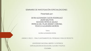 SEMINARIO DE INVESTIGACIÓN ESPECIALIZACIONES
Presentado por:
DEYBI ALEXANDER CUESTA RODRIGUEZ
JAVIER BAUTISTA
NOHORA PATRICIA GELVEZ
PATRICIA DEL PILAR ARARAT CORONEL
YESICCA ALEJANDRA MORON
Tutora
GLORIA ALEXANDRA RIVERA
UNIDAD 3: PASO 5 - FINAL PLANTEAMIENTO DEL PROBLEMA O IDEA DE PROYECTO
UNIVERSIDAD NACIONAL ABIERTA Y A DISTANCIA
ESPECIALIZACIÓN EN EDUCACIÓN, CULTURA Y POLÍTICA
COLOMBIA
 