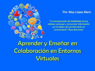 Aprender y Enseñar enAprender y Enseñar en
Colaboración en EntornosColaboración en Entornos
VirtualesVirtuales
Por: May López Mera
“ La incorporación de habilidades busca,
obtener, procesar y comunicar información
con el objeto de transformarla en
conocimiento” Rosa Barrantes
 