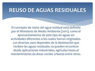 El concepto de reúso del agua residual está definido
por el Ministerio de Medio Ambiente (2011), como el
aprovechamiento de este tipo de aguas en
actividades diferentes a las cuales fueron originadas.
Los diversos usos dependen de la destinación que
reciben las aguas residuales se pueden encontrar
desde aplicaciones industriales, agrícolas hasta el
mantenimiento de áreas verdes urbanas entre otros.
REUSO DE AGUAS RESIDUALES
 