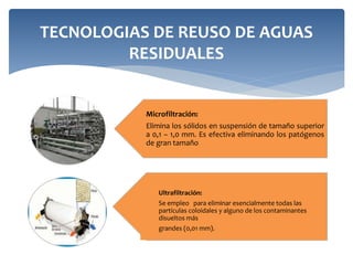 TECNOLOGIAS DE REUSO DE AGUAS
RESIDUALES
Microfiltración:
Elimina los sólidos en suspensión de tamaño superior
a 0,1 – 1,0 mm. Es efectiva eliminando los patógenos
de gran tamaño
Ultrafiltración:
Se empleo para eliminar esencialmente todas las
partículas coloidales y alguno de los contaminantes
disueltos más
grandes (0,01 mm).
 