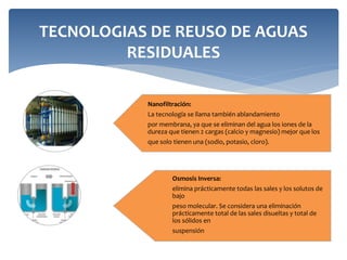 TECNOLOGIAS DE REUSO DE AGUAS
RESIDUALES
Nanofiltración:
La tecnología se llama también ablandamiento
por membrana, ya que se eliminan del agua los iones de la
dureza que tienen 2 cargas (calcio y magnesio) mejor que los
que solo tienen una (sodio, potasio, cloro).
Osmosis Inversa:
elimina prácticamente todas las sales y los solutos de
bajo
peso molecular. Se considera una eliminación
prácticamente total de las sales disueltas y total de
los sólidos en
suspensión
 