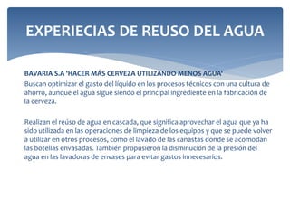 EXPERIECIAS DE REUSO DEL AGUA
BAVARIA S.A 'HACER MÁS CERVEZA UTILIZANDO MENOS AGUA'
Buscan optimizar el gasto del líquido en los procesos técnicos con una cultura de
ahorro, aunque el agua sigue siendo el principal ingrediente en la fabricación de
la cerveza.
Realizan el reúso de agua en cascada, que significa aprovechar el agua que ya ha
sido utilizada en las operaciones de limpieza de los equipos y que se puede volver
a utilizar en otros procesos, como el lavado de las canastas donde se acomodan
las botellas envasadas. También propusieron la disminución de la presión del
agua en las lavadoras de envases para evitar gastos innecesarios.
 