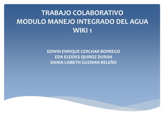 TRABAJO COLABORATIVO
MODULO MANEJO INTEGRADO DEL AGUA
WIKI 1
EDWIN ENRIQUE CERCHAR BORREGO
EDA ELEIDES QUIROZ DURAN
DANIA LISBETH GUZMAN BELEÑO
 