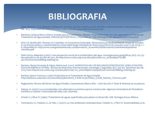 BIBLIOGRAFIA
 López Ramírez, A. El deterioro ambiental y la teoría social en América Latina. Estudios Latinoamericanos, Norteamérica, 3,
feb. 2015. Disponible en: <http://revistas.unam.mx/index.php/rel/article/view/47142>.
 Martínez Córdova Marco Vinicio, Estudio para el Tratamiento, Manejo y Disposición Final de Lodos generados en Plantas de
Tratamiento de Agua potable. Editorial QUITO/EPN/2012. Disponible en http://bibdigital.epn.edu.ec/handle/15000/4757
 Ortíz LA, Bonilla MA. Páramos En Colombia: Un Ecosistema Vulnerable. Observatorio de Medioambiente: Grupo de estudios
en economía política y medioambiente Universidad Sergio Arboleda [en línea] 2009 [fecha de consulta: junio 15 de 2013]; 1: 1-
9. Disponible en: http://www.usergioarboleda.edu.co/observatorio_economico/Observatorio%20Ambiental/paramos-
colombia.pdf
 Peña García, Alejandra. (2007). Una perspectiva social de la problemática del agua. Investigaciones geográficas, (62), 125-137.
Recuperado en 06 de julio de 2015, de http://www.scielo.org.mx/scielo.php?script=sci_arttext&pid=S0188-
46112007000100008&lng=es&tlng=es.
 Ramírez, María Fernanda, & Yépes, María José. (2011). GEOPOLÍTICA DE LOS RECURSOS ESTRATÉGICOS: CONFLICTOS POR
AGUA EN AMÉRICA LATINAL. Revista de Relaciones Internacionales, Estrategia y Seguridad, 6(1), 149-165. Retrieved July 08,
2015, from http://www.scielo.org.co/scielo.php?script=sci_arttext&pid=S190930632011000100008&lng=en&tlng=pt.
 Ramirez Quiros Francisco, Lodos Producidos en el Tratamiento de Agua Potable.
http://datateca.unad.edu.co/contenidos/358002/AVA_II-SEM-2014/Unidad_2/2008_Ramirez_Francisco.pdf
 Reglamento Técnico del Sector de Agua Potable y Saneamiento Básico RAS – 2000 Sección II Título B Sistemas de acueducto
 Salazar, A. (2003). Los ecomateriales: Una alternativa económica para la construcción. Agencia Universitaria de Periodismo
Científico y Cultural. Universidad del Valle, Cali, Colombia.
 Schultz C y Okun D. (1990). Tratamiento de aguas superficiales para países en desarrollo. Edit. Noriega-Limusa. México.
 Tommasino, H., Foladori, G., & Taks, J. (2001). La crisis ambiental contemporánea. Foladori G. y Pierri N. Sustentabilidad, 9-26.
 