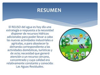 El REUSO del agua es hoy día una
estrategia o respuesta a la necesidad
disponer de recursos hídricos
adicionales para poder llevar a cabo
las nuevas actividades industriales o
agrícolas, o para abastecer la
demanda correspondiente a las
actividades domésticas, turísticas y
de ocio; necesidad que generó
atención a un recurso cercano,
concentrado y cuya calidad era
relativamente constante y conocida:
Las Aguas Residuales.
RESUMEN
 