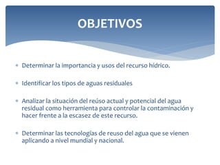  Determinar la importancia y usos del recurso hídrico.
 Identificar los tipos de aguas residuales
 Analizar la situación del reúso actual y potencial del agua
residual como herramienta para controlar la contaminación y
hacer frente a la escasez de este recurso.
 Determinar las tecnologías de reuso del agua que se vienen
aplicando a nivel mundial y nacional.
OBJETIVOS
 