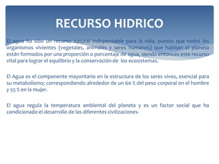 El agua ha sido un recurso natural indispensable para la vida, puesto que todos los
organismos vivientes (vegetales, animales y seres humanos) que habitan el planeta
están formados por una proporción o porcentaje de agua, siendo entonces este recurso
vital para lograr el equilibrio y la conservación de los ecosistemas.
El Agua es el componente mayoritario en la estructura de los seres vivos, esencial para
su metabolismo; correspondiendo alrededor de un 60 % del peso corporal en el hombre
y 55 % en la mujer.
El agua regula la temperatura ambiental del planeta y es un factor social que ha
condicionado el desarrollo de las diferentes civilizaciones-
RECURSO HIDRICO
 