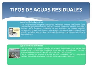 TIPOS DE AGUAS RESIDUALES
Aguas Residuales Domesticas
•Son las aguas residuales producidas por las actividades humanas relacionadas con el
consumo de agua potable: lavado de platos, duchas, lavamanos, servicios sanitarios y
similares. Estos desechos presentan un alto contenido de materia orgánica,
detergentes y grasas. Su composición varía según los hábitos de la población que los
genera. Su calidad varía un poco con respecto al nivel socioeconómico y cultural de
las poblaciones.
Aguas Residuales Industriales
•Son las aguas que ha sido utilizadas en procesos industriales y que han recibido
subproductos contaminantes como efecto de ese uso. Su calidad es variable y
prácticamente se requiere un estudio particular para cada industria.
•Los RLI pueden ser alcalinos o ácidos, tóxicos, coloreados, etc, su composición
refleja el tipo de materias primas utilizado dentro del proceso industrial.
 