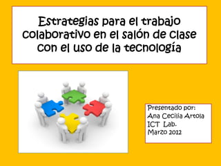 Estrategias para el trabajo
colaborativo en el salón de clase
  con el uso de la tecnología




                       Presentado por:
                       Ana Cecilia Artola
                       ICT Lab.
                       Marzo 2012
 
