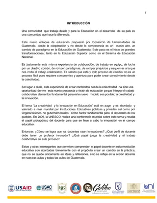 INTRODUCCIÓN
Una comunidad que trabaja desde y para la Educación en el desarrollo de su país es
una comunidad que hace la diferencia.
Este nuevo enfoque de educación propuesto por Consorcio de Universidades de
Guatemala, desde la cooperación y no desde la competencia es un nuevo aire, un
cambio de paradigma en la Educación de Guatemala. Este paso es el inicio de grandes
transformaciones, tanto en la Educación Superior como en el Sistema de Educación
Nacional.
Es justamente esta misma experiencia de colaboración, de trabajo en equipo, de lucha
por un objetivo común, de romper paradigmas, de romper prejuicios y esquemas a la que
nos invita el trabajo colaborativo. Es sabido que este y todo proceso de cambio no es un
proceso fácil pues requiere compromiso y apertura para poder crear conocimiento desde
la colectividad.
Sin lugar a duda, esta experiencia de crear contenidos desde la colectividad ha sido una
oportunidad de vivir esta nueva propuesta o visión de educación ya que integra el trabajo
colaborativo elementos fundamental para este nuevo modelo sea posible; la creatividad y
la innovación.
El tema “La creatividad y la innovación en Educación” está en auge y es abordado y
valorado a nivel mundial por Instituciones Educativas públicas y privadas así como por
Organizaciones no gubernamentales como factor fundamental para el desarrollo de los
pueblos. En 2009, la UNESCO realiza una conferencia mundial sobre este tema y resalta
el papel protagónico del docente para que se lleve a cabo la innovación en el campo
educativo.
Entonces ¿Cómo se logra que los docentes sean innovadores? ¿Qué perfil de docente
debe tener un profesor innovador? ¿Qué papel juega la creatividad y el trabajo
colaborativo en este proceso?
Estas y otras interrogantes que permiten comprender el papel docente en esta revolución
educativa son abordadas brevemente con el propósito crear un cambio en la práctica,
que no se quede únicamente en ideas y reflexiones, sino se refleje en la acción docente
en nuestras aulas y todas las aulas de Guatemala.
I
 
