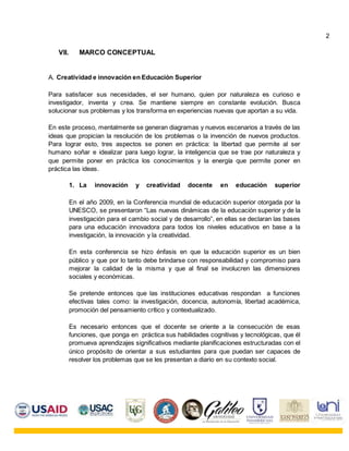 VII. MARCO CONCEPTUAL
A. Creatividad e innovación en Educación Superior
Para satisfacer sus necesidades, el ser humano, quien por naturaleza es curioso e
investigador, inventa y crea. Se mantiene siempre en constante evolución. Busca
solucionar sus problemas y los transforma en experiencias nuevas que aportan a su vida.
En este proceso, mentalmente se generan diagramas y nuevos escenarios a través de las
ideas que propician la resolución de los problemas o la invención de nuevos productos.
Para lograr esto, tres aspectos se ponen en práctica: la libertad que permite al ser
humano soñar e idealizar para luego lograr, la inteligencia que se trae por naturaleza y
que permite poner en práctica los conocimientos y la energía que permite poner en
práctica las ideas.
1. La innovación y creatividad docente en educación superior
En el año 2009, en la Conferencia mundial de educación superior otorgada por la
UNESCO, se presentaron “Las nuevas dinámicas de la educación superior y de la
investigación para el cambio social y de desarrollo”, en ellas se declaran las bases
para una educación innovadora para todos los niveles educativos en base a la
investigación, la innovación y la creatividad.
En esta conferencia se hizo énfasis en que la educación superior es un bien
público y que por lo tanto debe brindarse con responsabilidad y compromiso para
mejorar la calidad de la misma y que al final se involucren las dimensiones
sociales y económicas.
Se pretende entonces que las instituciones educativas respondan a funciones
efectivas tales como: la investigación, docencia, autonomía, libertad académica,
promoción del pensamiento crítico y contextualizado.
Es necesario entonces que el docente se oriente a la consecución de esas
funciones, que ponga en práctica sus habilidades cognitivas y tecnológicas, que él
promueva aprendizajes significativos mediante planificaciones estructuradas con el
único propósito de orientar a sus estudiantes para que puedan ser capaces de
resolver los problemas que se les presentan a diario en su contexto social.
2
 