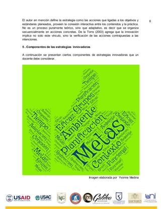 El autor en mención define la estrategia como las acciones que ligadas a los objetivos y
estándares planeados, proveen la conexión interactiva entre los contenidos y la práctica.
No es un proceso puramente teórico, sino que adaptativo, es decir que se organiza
secuencialmente en acciones concretas. De la Torre (2003) agrega que la innovación
implica no solo este vínculo, sino la verificación de las acciones contrapuestas a las
intenciones.
5 . Componentes de las estrategias innovadoras
A continuación se presentan ciertos componentes de estrategias innovadoras que un
docente debe considerar.
Imagen elaborada por Yvonne Medina
6
 