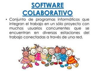 SOFTWARE
COLABORATIVO
• Conjunto de programas informáticos que
integran el trabajo en un sólo proyecto con
muchos usuarios concurrentes que se
encuentran en diversas estaciones del
trabajo conectadas a través de una red.
 