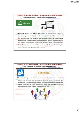 30/5/2018
10
19
 Microsoft Planner para Office 365 permitirá a organizaciones, colegios y
empresas organizar el trabajo de una forma completamente distinta y productiva.
Los equipos podrán crear proyectos, asignar tareas, organizarse, colaborar entre
ellos avisando sobre avances de trabajo y compartir archivos. También contarán
con un panel de visualización muy completo desde el cual será posible administrar
las notificaciones por correo electrónico para que todos los miembros del equipo
estén al tanto de los progresos en cada momento.
20
 Puede capturar y organizar la información acerca de las personas mediante la
creación de contactos. Los contactos son como las tarjetas electrónicas que
almacenan la información de una persona. Un contacto puede ser tan básica como
nombre y dirección de correo electrónico, o incluir más información como una
dirección de calle, varios números de teléfono, y una foto.
CONTACTS
 