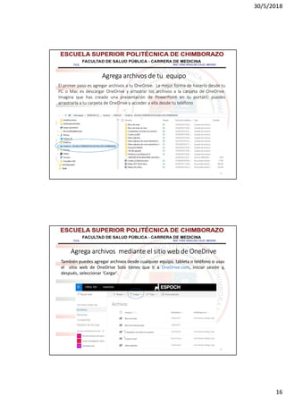 30/5/2018
16
31
Agrega archivos de tu equipo
El primer paso es agregar archivos a tu OneDrive. La mejor forma de hacerlo desde tu
PC o Mac es descargar OneDrive y arrastrar los archivos a la carpeta de OneDrive.
Imagina que has creado una presentación de PowerPoint en tu portátil; puedes
arrastrarla a tu carpeta de OneDrive y acceder a ella desde tu teléfono
32
Agrega archivos mediante el sitio web de OneDrive
También puedes agregar archivos desde cualquier equipo. tableta o teléfono si usas
el sitio web de OneDrive Solo tienes que ir a OneDrive.com, iniciar sesión y,
después, seleccionar 'Cargar'.
 