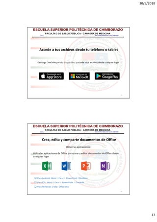 30/5/2018
17
33
Accede a tus archivos desde tu teléfono o tablet
Descarga OneDrive para tu dispositivo y accede a tus archivos desde cualquier lugar
34
Crea, edita y comparte documentos de Office
Obtén las aplicaciones:
Utiliza las aplicaciones de Office para crear y editar documentos de Office desde
cualquier lugar.
 Para Android: Word I Excel I PowerPoint I OneNote
 Para iOS: Word I Excel I PowerPoint I OneNote
 Para Windows o Mac: Office 365
 