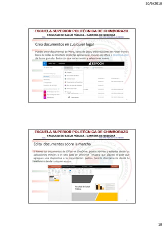 30/5/2018
18
35
Crea documentos en cualquier lugar
Puedes crear documentos de Word, libros de Excel, presentaciones de Power Point y
blocs de notas de OneNote desde las aplicaciones móviles de Office o OneDrive.com
de forma gratuita. Basta con que inicies sesión y selecciones nuevo.
36
Edita documentos sobre la marcha
Si tienes tus documentos de Office en OneDrive podrás abrirlos y editarlos desde las
aplicaciones móviles o el sitio web de OneDrive Imagina que alguien te pide que
agregues una diapositiva a la presentación: podrás hacerlo directamente desde tu
teléfono o desde cualquier equipo.
 