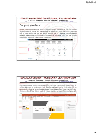 30/5/2018
19
37
Comparte y colabora
Puedes compartir archivos e incluso carpetas enteras sin enviar ni un solo archivo
adjunto. Envía un vínculo a la presentación de PowerPoint en la que estás trabajando
con la total certeza de que los demás archivos de tu OneDrive seguirán siendo
privados. Para compartir archivos en el sitio web de OneDrive, basta con que elijas lo
que quieres compartir y selecciones “Compartir”
38
Cuando compartas un documento de Office, concede a otros usuarios permisos de
edición para que no tengas que enviar distintas copias por correo electrónico. Así, los
demás podrán insertar comentarios y agregar imágenes y gráficos a la presentación por
sí mismos. Con Office Online, podréis incluso trabajar juntos en la presentación a la
vez.
 