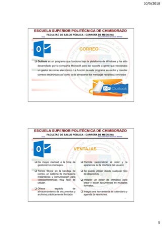 30/5/2018
5
9
CORREO
 Outlook es un programa que funciona bajo la plataforma de Windows y ha sido
desarrollado por la compañía Microsoft para dar soporte a gente que necesitaba
un gestor de correo electrónico. La función de este programa es recibir y mandar
correos electrónicos así como la de almacenar los mensajes recibidos y enviados
10
VENTAJAS
 Da mayor claridad a la hora de
gestionar los mensajes.
 Tienes Skype en la bandeja de
correo, un sistema de mensajería
instantánea y comunicación para
videoconferencias muy fácil de
utilizar.
 Ofrece espacio de
almacenamiento de documentos y
archivos prácticamente ilimitado
 Permite personalizar el color y la
apariencia de la interface del usuario
 Se puede utilizar desde cualquier tipo
de dispositivo.
 Integrar un editor de ofimática para
crear y editar documentos en múltiples
formatos.
 Integra una herramienta de calendario y
agenda de reuniones.
 
