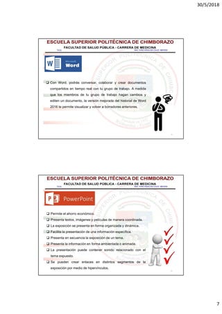 30/5/2018
7
13
 Con Word, podrás conversar, colaborar y crear documentos
compartidos en tiempo real con tu grupo de trabajo. A medida
que los miembros de tu grupo de trabajo hagan cambios y
editen un documento, la versión mejorada del historial de Word
2016 te permite visualizar y volver a borradores anteriores.
14
 Permite el ahorro económico.
 Presenta textos, imágenes y películas de manera coordinada.
 La exposición se presenta en forma organizada y dinámica.
 Facilita la presentación de una información específica.
 Presenta en secuencia la exposición de un tema.
 Presenta la información en forma ambientada o animada.
 La presentación puede contener sonido relacionado con el
tema expuesto.
 Se pueden crear enlaces en distintos segmentos de la
exposición por medio de hipervínculos.
 