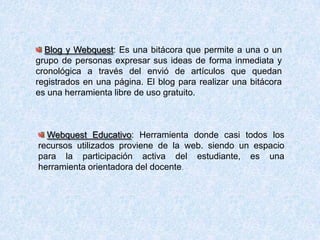 Blog y Webquest: Es una bitácora que permite a una o un
grupo de personas expresar sus ideas de forma inmediata y
cronológica a través del envió de artículos que quedan
registrados en una página. El blog para realizar una bitácora
es una herramienta libre de uso gratuito.
Webquest Educativo: Herramienta donde casi todos los
recursos utilizados proviene de la web. siendo un espacio
para la participación activa del estudiante, es una
herramienta orientadora del docente.
 