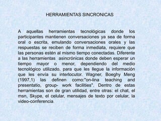 HERRAMIENTAS SINCRONICAS
A aquellas herramientas tecnológicas donde los
participantes mantienen conversaciones ya sea de forma
oral o escrita, emulando conversaciones orales y las
respuestas se reciben de forma inmediata, requiere que
las personas estén al mismo tiempo conectadas. Diferente
a las herramientas asincrónicas donde deben esperar un
tiempo mayor o menor, dependiendo del medio
tecnológico utilizado, para que les llegue la información
que les envía su interlocutor. Wagner, Boeghy Meng
(1997,1) las definen como:"on-lina teaching and
presentatio, group- work facilities". Dentro de estas
herramientas son de gran utilidad, entre otras: el chat, el
msn, Skype, el celular, mensajes de texto por celular, la
video-conferencia.
 