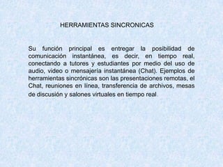 HERRAMIENTAS SINCRONICAS
Su función principal es entregar la posibilidad de
comunicación instantánea, es decir, en tiempo real,
conectando a tutores y estudiantes por medio del uso de
audio, video o mensajería instantánea (Chat). Ejemplos de
herramientas sincrónicas son las presentaciones remotas, el
Chat, reuniones en línea, transferencia de archivos, mesas
de discusión y salones virtuales en tiempo real.
 