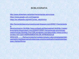 BOBLIOGRAFIA
http://www.slideshare.net/aribar/herramientas-asincronas
https://www.google.com.co/imagenes
https://es.wikipedia.org/wiki/Correo_electrónico
http://herramientascomunicacionunad.blogspot.com/2008/11/herramienta
s-
decomunicacion.htmlhttp://www.actiweb.es/htsp/pagina4.htmlhttp://capaci
ta-evirginio.blogcindario.com/2006/07/00001-herramientas-sincronicas-
yasincronicas.htmlhttp://ing1328.wordpress.com/about/http://www.scribd.c
om/doc/19713257/HERRAMIENTAS-DE-APRENDIZAJE
GRACIAS……..•Nohaymoralentornoalatecnología.Latecnologíaexpanden
uestrasformasdepensarsobrelascosas,amplíanuestrasformasdehacerlasc
osas.•HerbertSimon
 