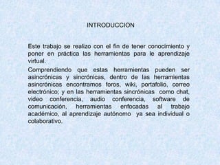 INTRODUCCION
Este trabajo se realizo con el fin de tener conocimiento y
poner en práctica las herramientas para le aprendizaje
virtual.
Comprendiendo que estas herramientas pueden ser
asincrónicas y sincrónicas, dentro de las herramientas
asincrónicas encontramos foros, wiki, portafolio, correo
electrónico; y en las herramientas sincrónicas como chat,
video conferencia, audio conferencia, software de
comunicación, herramientas enfocadas al trabajo
académico, al aprendizaje autónomo ya sea individual o
colaborativo.
 