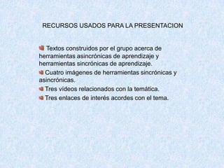 RECURSOS USADOS PARA LA PRESENTACION
Textos construidos por el grupo acerca de
herramientas asincrónicas de aprendizaje y
herramientas sincrónicas de aprendizaje.
Cuatro imágenes de herramientas sincrónicas y
asincrónicas.
Tres vídeos relacionados con la temática.
Tres enlaces de interés acordes con el tema.
 