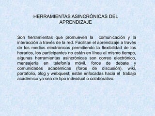 HERRAMIENTAS ASINCRÓNICAS DEL
APRENDIZAJE
Son herramientas que promueven la comunicación y la
interacción a través de la red. Facilitan el aprendizaje a través
de los medios electrónicos permitiendo la flexibilidad de los
horarios, los participantes no están en línea al mismo tiempo,
algunas herramientas asincrónicas son correo electrónico,
mensajería en telefonía móvil, foros de debate y
comunidades académicas (foros de discusión), wiki,
portafolio, blog y webquest; están enfocadas hacia el trabajo
académico ya sea de tipo individual o colaborativo.
 